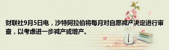 财联社9月5日电，沙特阿拉伯将每月对自愿减产决定进行审查，以考虑进一步减产或增产。