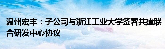 温州宏丰：子公司与浙江工业大学签署共建联合研发中心协议