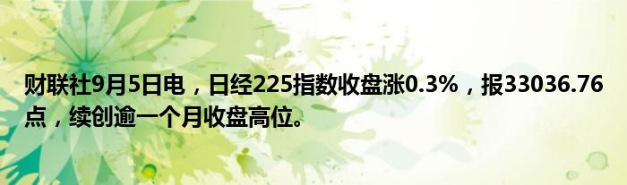 财联社9月5日电,日经225指数收盘涨0.3%,报33036.76点,续创逾一个月收盘高位。