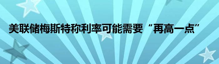 美联储梅斯特称利率可能需要“再高一点”