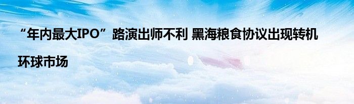 “年内最大IPO”路演出师不利 黑海粮食协议出现转机 | 环球市场