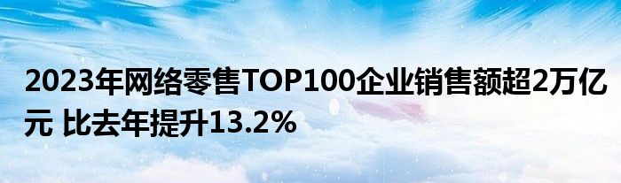 2023年网络零售TOP100企业销售额超2万亿元 比去年提升13.2%