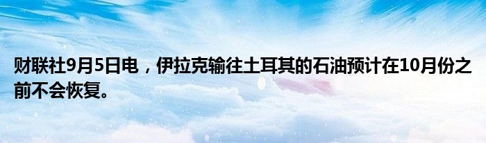 财联社9月5日电,伊拉克输往土耳其的石油预计在10月份之前不会恢复。