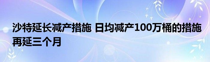 沙特延长减产措施 日均减产100万桶的措施再延三个月