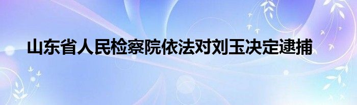 山东省人民检察院依法对刘玉决定逮捕