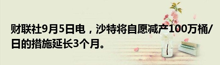 财联社9月5日电，沙特将自愿减产100万桶/日的措施延长3个月。