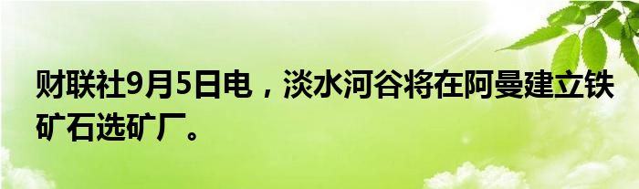 财联社9月5日电，淡水河谷将在阿曼建立铁矿石选矿厂。
