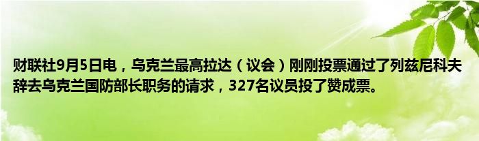 财联社9月5日电,乌克兰最高拉达(议会)刚刚投票通过了列兹尼科夫辞去乌克兰国防部长职务的请求,327名议员投了赞成票。