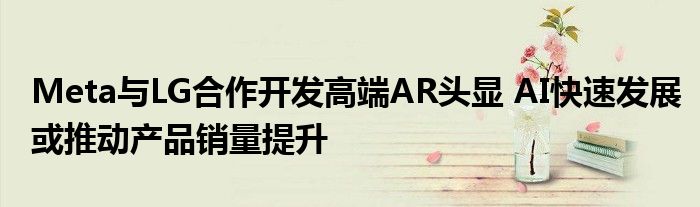 Meta与LG合作开发高端AR头显 AI快速发展或推动产品销量提升