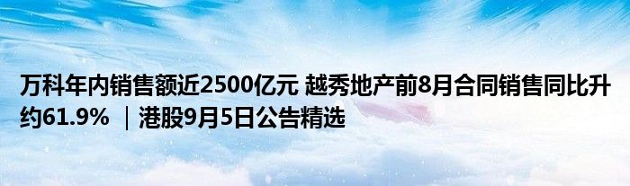 万科年内销售额近2500亿元 越秀地产前8月合同销售同比升约61.9% |港股9月5日公告精选