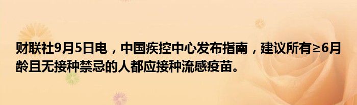 财联社9月5日电，中国疾控中心发布指南，建议所有≥6月龄且无接种禁忌的人都应接种流感疫苗。
