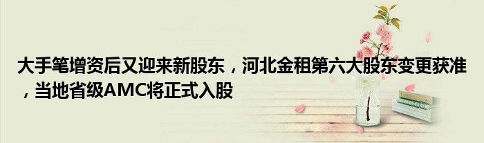 大手笔增资后又迎来新股东,河北金租第六大股东变更获准,当地省级AMC将正式入股