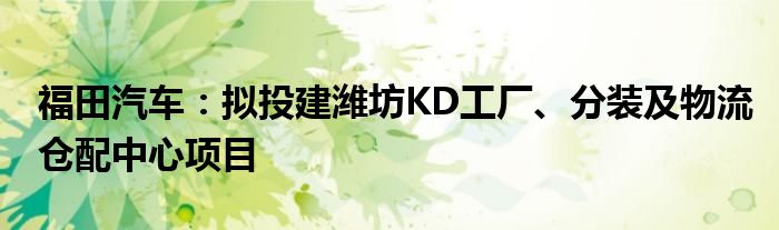 福田汽车:拟投建潍坊KD工厂、分装及物流仓配中心项目