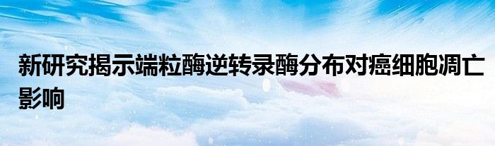 新研究揭示端粒酶逆转录酶分布对癌细胞凋亡影响