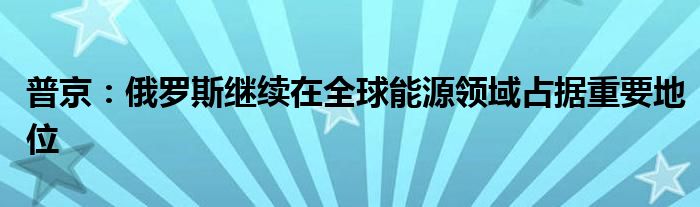 普京:俄罗斯继续在全球能源领域占据重要地位