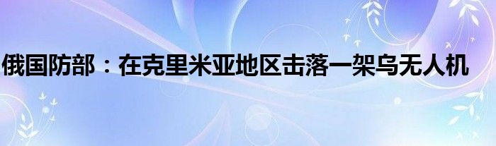 俄国防部:在克里米亚地区击落一架乌无人机