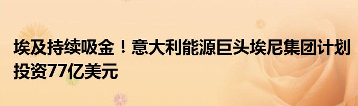 埃及持续吸金!意大利能源巨头埃尼集团计划投资77亿美元