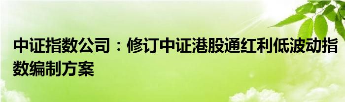中证指数公司：修订中证港股通红利低波动指数编制方案