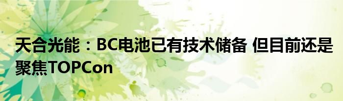 天合光能:BC电池已有技术储备 但目前还是聚焦TOPCon