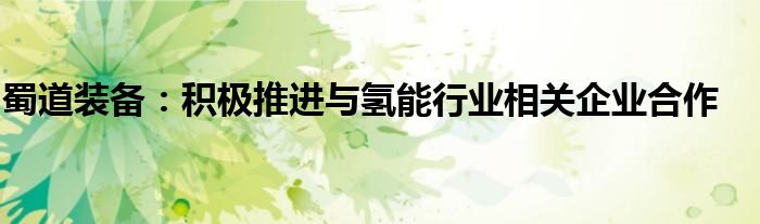 蜀道装备:积极推进与氢能行业相关企业合作