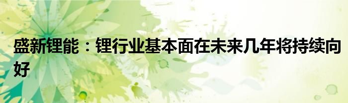 盛新锂能：锂行业基本面在未来几年将持续向好