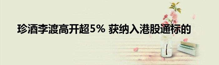 珍酒李渡高开超5% 获纳入港股通标的