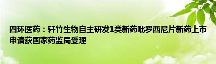 四环医药:轩竹生物自主研发1类新药吡罗西尼片新药上市申请获国家药监局受理