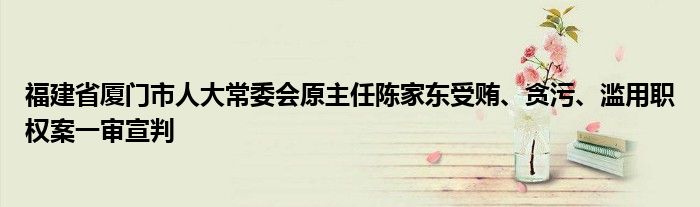 福建省厦门市人大常委会原主任陈家东受贿、贪污、滥用职权案一审宣判