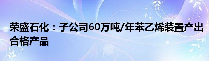 荣盛石化:子公司60万吨/年苯乙烯装置产出合格产品