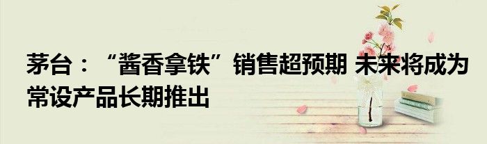茅台:“酱香拿铁”销售超预期 未来将成为常设产品长期推出