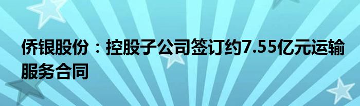 侨银股份：控股子公司签订约7.55亿元运输服务合同