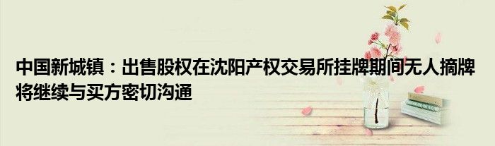 中国新城镇:出售股权在沈阳产权交易所挂牌期间无人摘牌 将继续与买方密切沟通