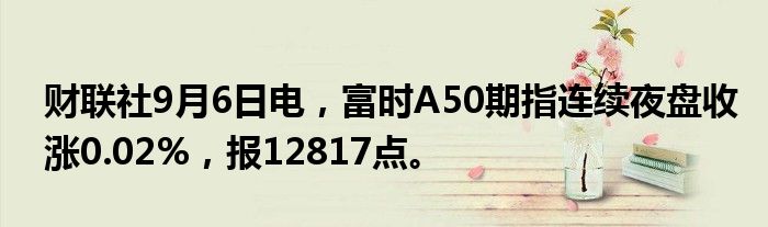 财联社9月6日电，富时A50期指连续夜盘收涨0.02%，报12817点。