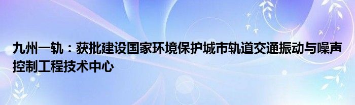 九州一轨：获批建设国家环境保护城市轨道交通振动与噪声控制工程技术中心