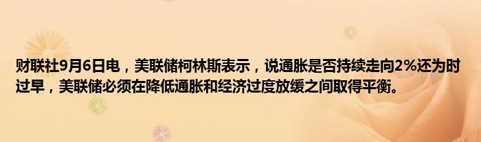 财联社9月6日电，美联储柯林斯表示，说通胀是否持续走向2%还为时过早，美联储必须在降低通胀和经济过度放缓之间取得平衡。