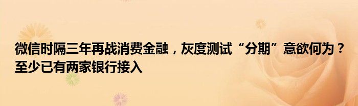 微信时隔三年再战消费金融,灰度测试“分期”意欲何为?至少已有两家银行接入