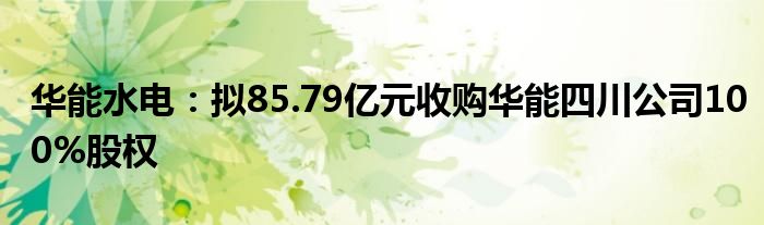 华能水电：拟85.79亿元收购华能四川公司100%股权