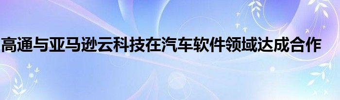 高通与亚马逊云科技在汽车软件领域达成合作