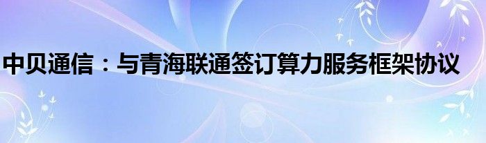 中贝通信:与青海联通签订算力服务框架协议