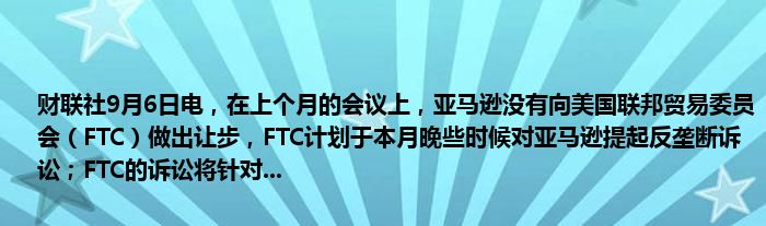 财联社9月6日电,在上个月的会议上,亚马逊没有向美国联邦贸易委员会(FTC)做出让步,FTC计划于本月晚些时候对亚马逊提起反垄断诉讼;FTC的诉讼将针对...