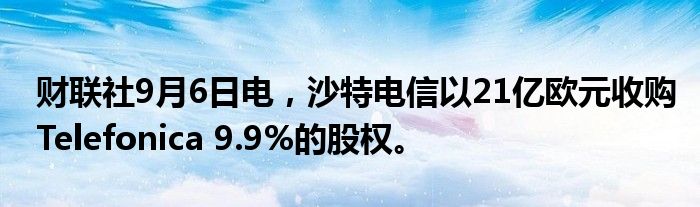 财联社9月6日电，沙特电信以21亿欧元收购Telefonica 9.9%的股权。