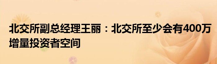 北交所副总经理王丽:北交所至少会有400万增量投资者空间