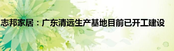 志邦家居:广东清远生产基地目前已开工建设