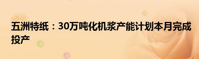 五洲特纸：30万吨化机浆产能计划本月完成投产