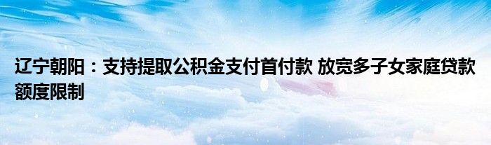 辽宁朝阳:支持提取公积金支付首付款 放宽多子女家庭贷款额度限制