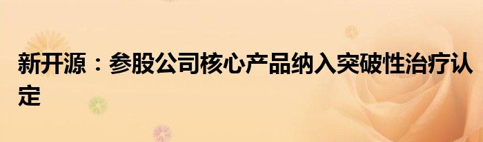 新开源:参股公司核心产品纳入突破性治疗认定