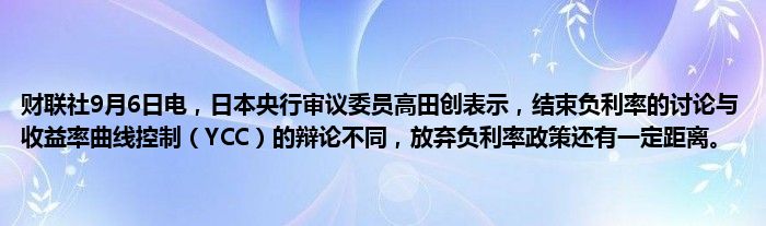 财联社9月6日电,日本央行审议委员高田创表示,结束负利率的讨论与收益率曲线控制(YCC)的辩论不同,放弃负利率政策还有一定距离。