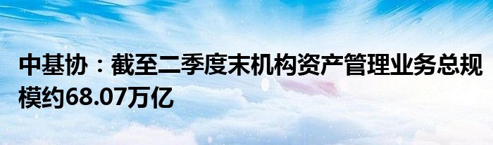 中基协:截至二季度末机构资产管理业务总规模约68.07万亿