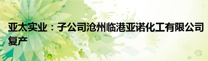 亚太实业:子公司沧州临港亚诺化工有限公司复产