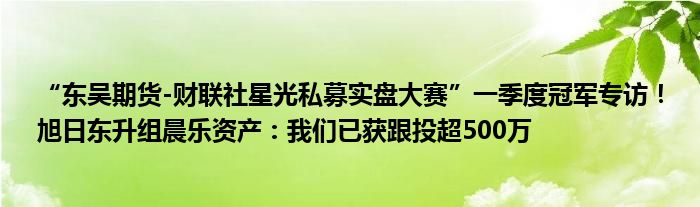 “东吴期货-财联社星光私募实盘大赛”一季度冠军专访！旭日东升组晨乐资产：我们已获跟投超500万